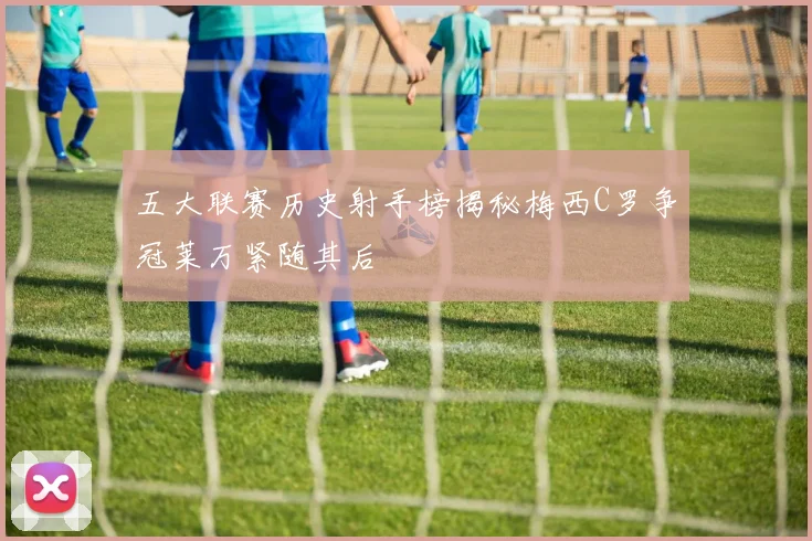 五大联赛历史射手榜揭秘梅西C罗争冠莱万紧随其后