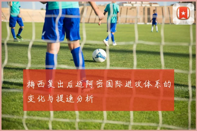 梅西复出后迈阿密国际进攻体系的变化与提速分析