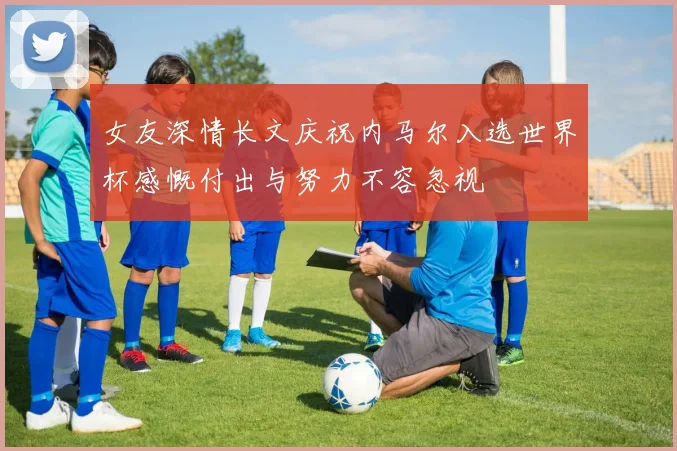 女友深情长文庆祝内马尔入选世界杯感慨付出与努力不容忽视