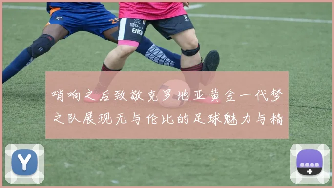 哨响之后致敬克罗地亚黄金一代梦之队展现无与伦比的足球魅力与精神