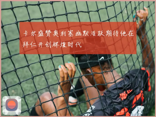 卡尔盛赞奥利塞幽默活跃期待他在拜仁开创辉煌时代