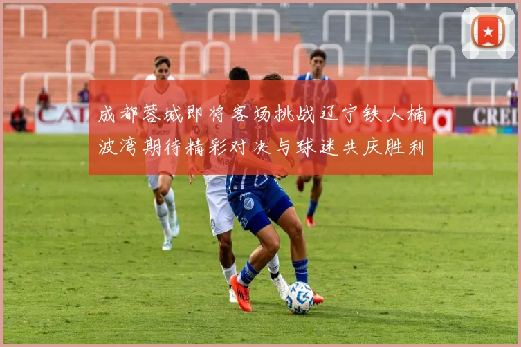 成都蓉城即将客场挑战辽宁铁人楠波湾期待精彩对决与球迷共庆胜利