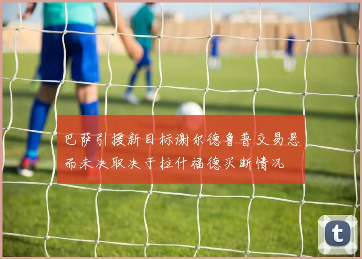 巴萨引援新目标谢尔德鲁普交易悬而未决取决于拉什福德买断情况