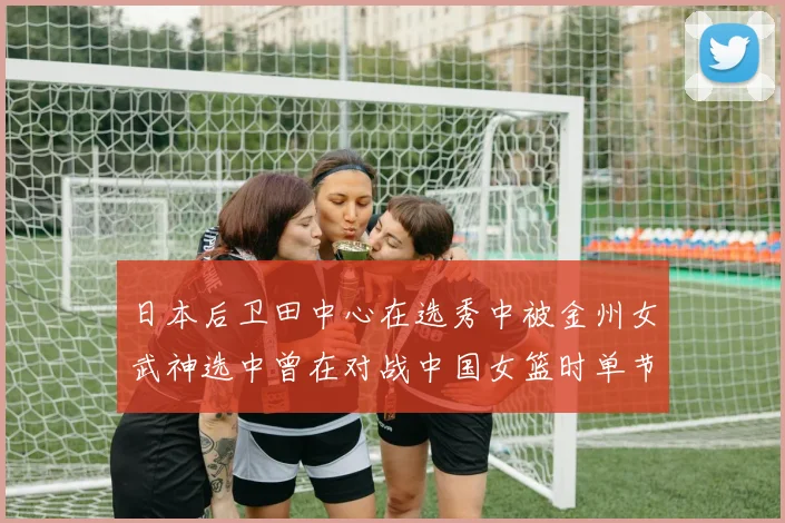 日本后卫田中心在选秀中被金州女武神选中曾在对战中国女篮时单节狂砍21分