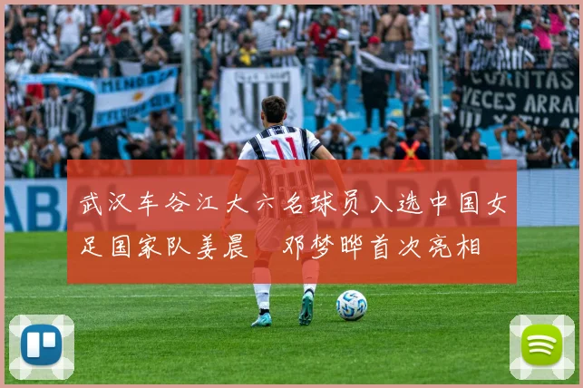 武汉车谷江大六名球员入选中国女足国家队姜晨璟邓梦晔首次亮相