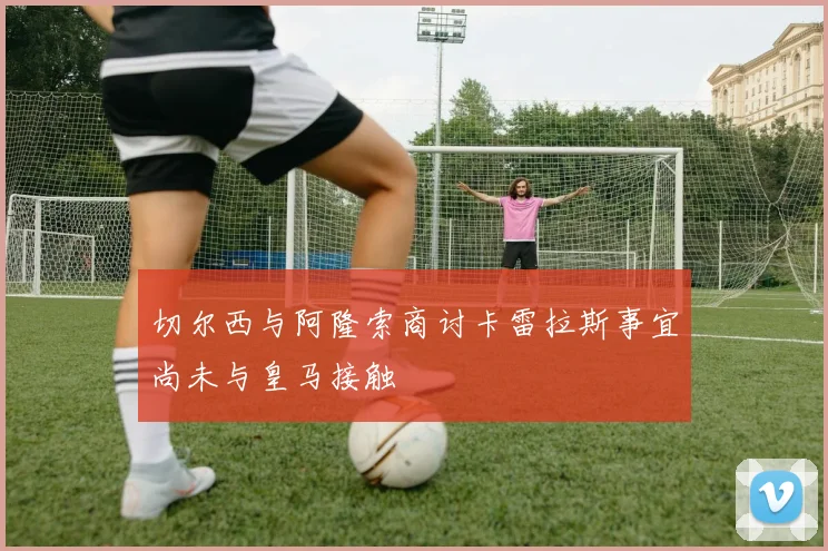 切尔西与阿隆索商讨卡雷拉斯事宜尚未与皇马接触
