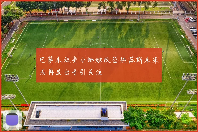 巴萨未放弃小蜘蛛改签热苏斯未来或再度出手引关注