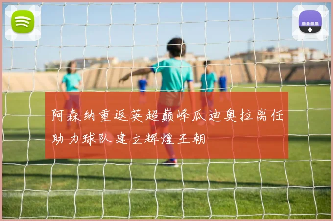 阿森纳重返英超巅峰瓜迪奥拉离任助力球队建立辉煌王朝