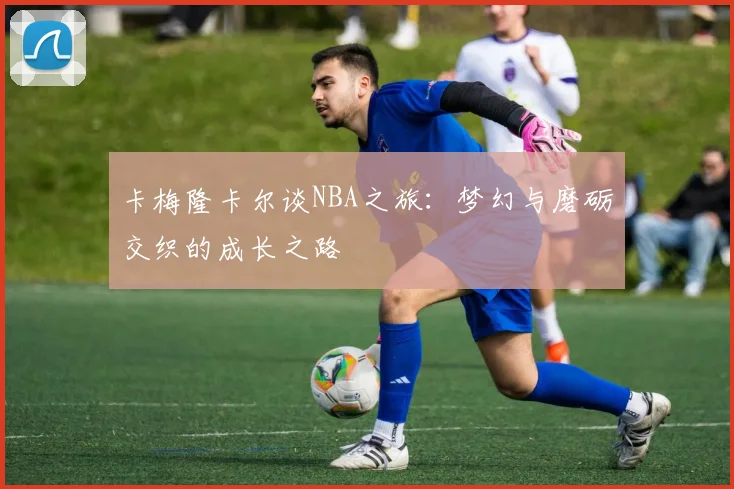 卡梅隆卡尔谈NBA之旅：梦幻与磨砺交织的成长之路