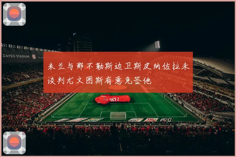 米兰与那不勒斯边卫斯皮纳佐拉未谈判尤文图斯有意免签他