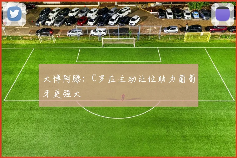 大博阿滕：C罗应主动让位助力葡萄牙更强大