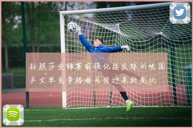 孙颖莎全锦赛前强化接发球训练国乒女单竞争格局或将迎来新变化