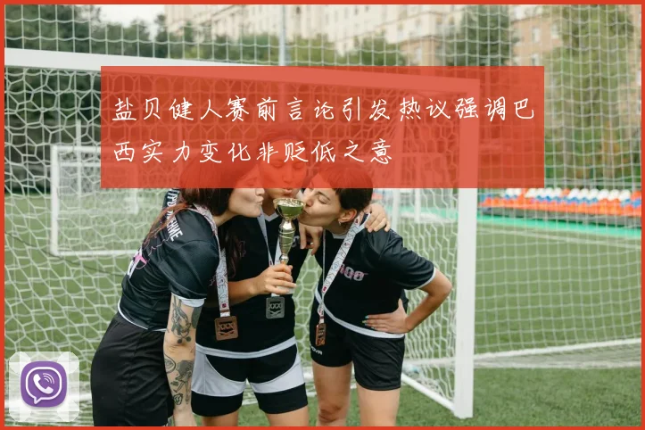 盐贝健人赛前言论引发热议强调巴西实力变化非贬低之意