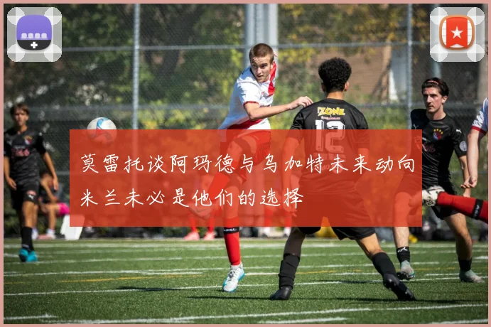 莫雷托谈阿玛德与乌加特未来动向米兰未必是他们的选择