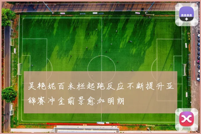吴艳妮百米栏起跑反应不断提升亚锦赛冲金前景愈加明朗