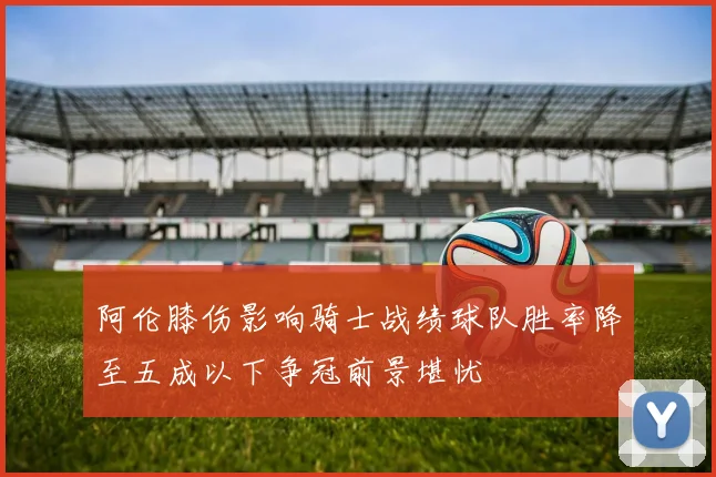 阿伦膝伤影响骑士战绩球队胜率降至五成以下争冠前景堪忧