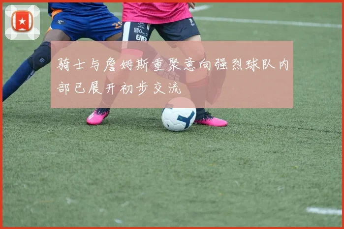 骑士与詹姆斯重聚意向强烈球队内部已展开初步交流