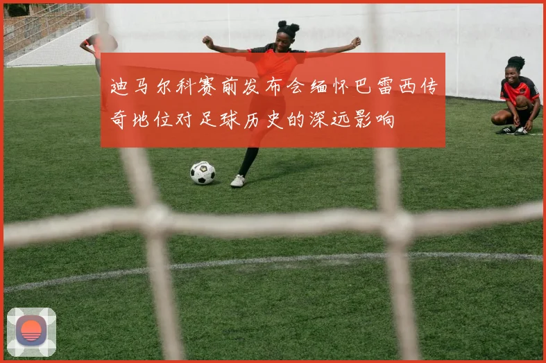 迪马尔科赛前发布会缅怀巴雷西传奇地位对足球历史的深远影响