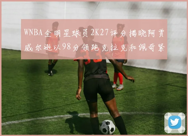 WNBA全明星球员2K27评分揭晓阿贾威尔逊以98分领跑克拉克和佩奇紧随其后