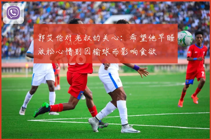 郭艾伦对老叔的关心：希望他早睡放松心情别因输球而影响食欲