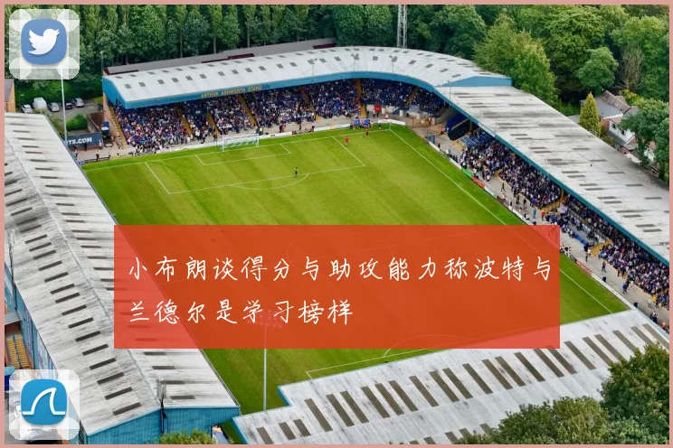 小布朗谈得分与助攻能力称波特与兰德尔是学习榜样