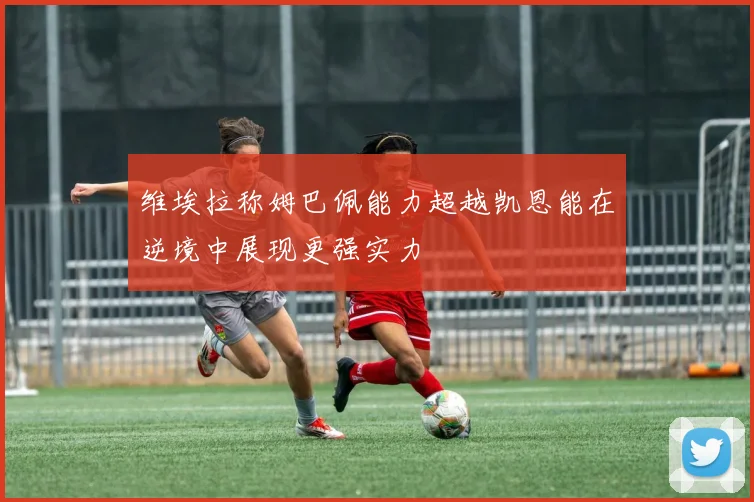 维埃拉称姆巴佩能力超越凯恩能在逆境中展现更强实力
