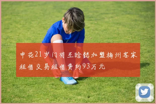 申花21岁门将王晗懿加盟梅州客家租借交易租借费约93万元