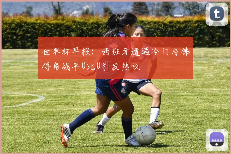 世界杯早报：西班牙遭遇冷门与佛得角战平0比0引发热议