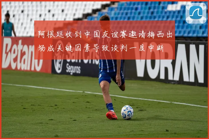 阿根廷收到中国友谊赛邀请梅西出场成关键因素导致谈判一度中断