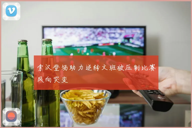 索汉登场助力逆转文班被压制比赛风向突变