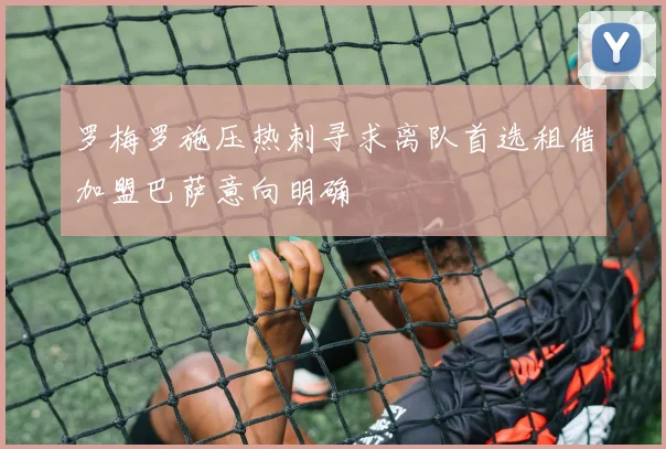 罗梅罗施压热刺寻求离队首选租借加盟巴萨意向明确
