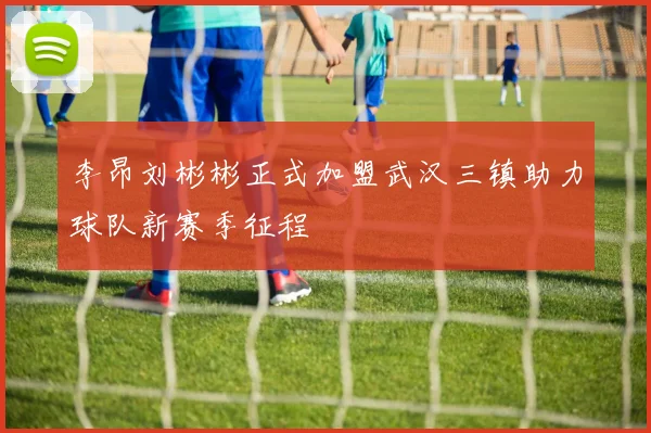 李昂刘彬彬正式加盟武汉三镇助力球队新赛季征程