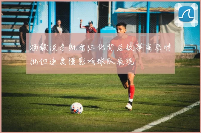 杨毅谈李凯尔归化背后故事高层特批但速度慢影响球队表现