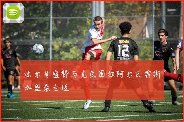 法尔考盛赞马竞氛围称阿尔瓦雷斯加盟最合适